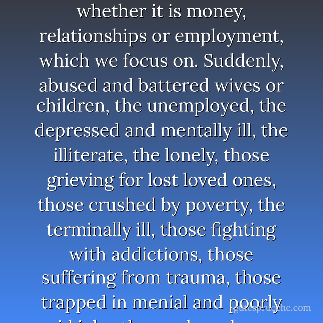 Those who fail to exhibit positive attitudes, no matter the external reality, are seen as maladjusted and in need of assistance. Their attitudes need correction. Once we adopt an upbeat vision of reality, positive things will happen. This belief encourages us to flee from reality when reality does not elicit positive feelings. These specialists in "happiness" have formulated something they call the "Law of Attraction." It argues that we attract those things in life, whether it is money, relationships or employment, which we focus on. Suddenly, abused and battered wives or children, the unemployed, the depressed and mentally ill, the illiterate, the lonely, those grieving for lost loved ones, those crushed by poverty, the terminally ill, those fighting with addictions, those suffering from trauma, those trapped in menial and poorly paid jobs, those whose homes are in foreclosure or who are filing for bankruptcy because they cannot pay their medical bills, are to blame for their negativity. The ideology justifies the cruelty of unfettered capitalism, shifting the blame from the power elite to those they oppress. And many of us have internalized this pernicious message, which in times of difficulty leads to personal despair, passivity and disillusionment. - Chris Hedges