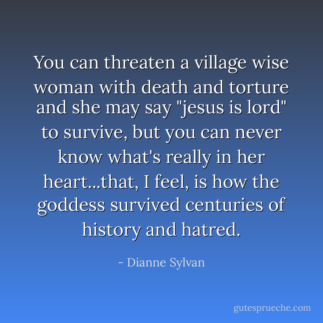 You can threaten a village wise woman with death and torture and she may say "jesus is lord" to survive, but you can never know what's really in her heart...that, I feel, is how the goddess survived centuries of history and hatred. - Dianne Sylvan