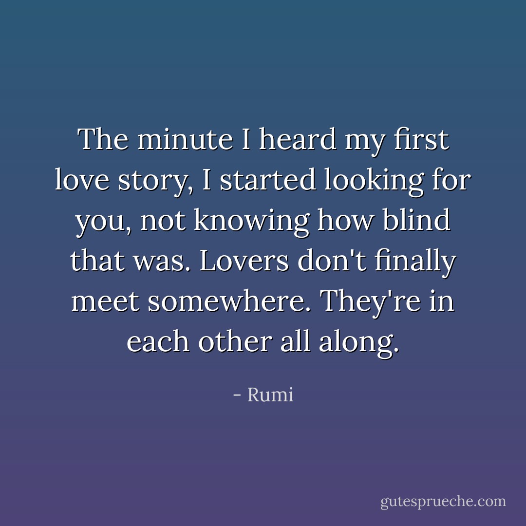 The minute I heard my first love story,<br />I started looking for you, not knowing<br />how blind that was.<br />Lovers don't finally meet somewhere.<br />They're in each other all along. - Rumi