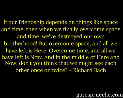 If our friendship depends on things like space and time, then when we finally overcome space and time, we've destroyed our own brotherhood! But overcome space, and all we have left is Here. Overcome time, and all we have left is Now. And in the middle of Here and Now, don't you think that we might see each other once or twice? - Richard Bach