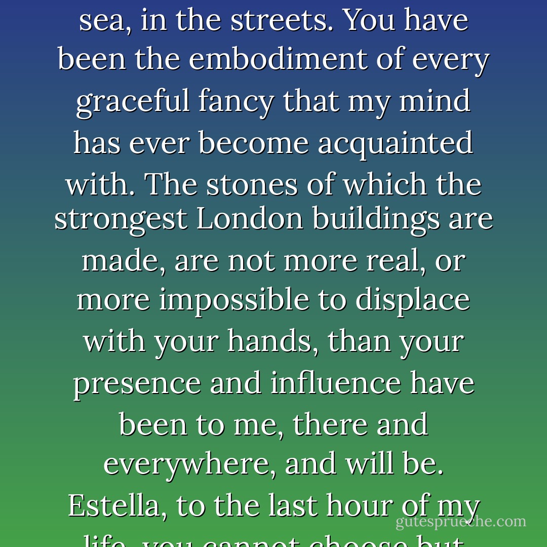 Out of my thoughts! You are part of my existence, part of myself. You have been in every line I have ever read, since I first came here, the rough common boy whose poor heart you wounded even then. You have been in every prospect I have ever seen since – on the river, on the sails of the ships, on the marshes, in the clouds, in the light, in the darkness, in the wind, in the woods, in the sea, in the streets. You have been the embodiment of every graceful fancy that my mind has ever become acquainted with. The stones of which the strongest London buildings are made, are not more real, or more impossible to displace with your hands, than your presence and influence have been to me, there and everywhere, and will be. Estella, to the last hour of my life, you cannot choose but remain part of my character, part of the little good in me, part of the evil. But, in this separation I associate you only with the good, and I will faithfully hold you to that always, for you must have done me far more good than harm, let me feel now what sharp distress I may. O God bless you, God forgive you! - Charles Dickens