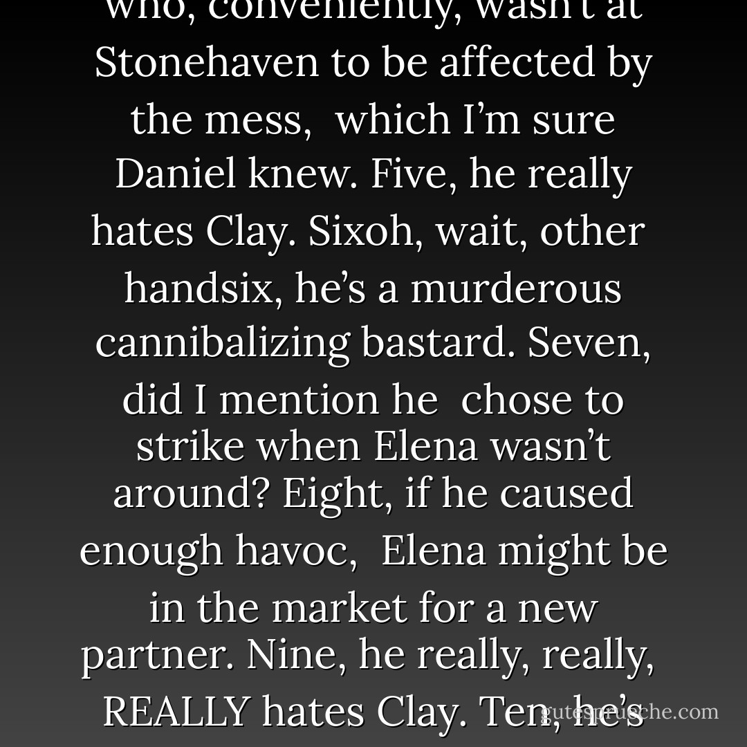 One, <br />he used to be Pack so he knows how dangerous this kind of killing on our <br />territory is, that we can’tand won’tleave town. Two, he hates Clay. Three, <br />he hates Jeremy. Four, he hates all of uswith the exception of our dear <br />Elena, who, conveniently, wasn’t at Stonehaven to be affected by the mess, <br />which I’m sure Daniel knew. Five, he really hates Clay. Sixoh, wait, other <br />handsix, he’s a murderous cannibalizing bastard. Seven, did I mention he <br />chose to strike when Elena wasn’t around? Eight, if he caused enough havoc, <br />Elena might be in the market for a new partner. Nine, he really, really, <br />REALLY hates Clay. Ten, he’s sworn undying revenge against the entire Pack, <br />particularly those two members who happen to be currently living at <br />Stonehaven. I’m out of fingers here, buddy. How many more reasons do you <br />need? - Kelley Armstrong