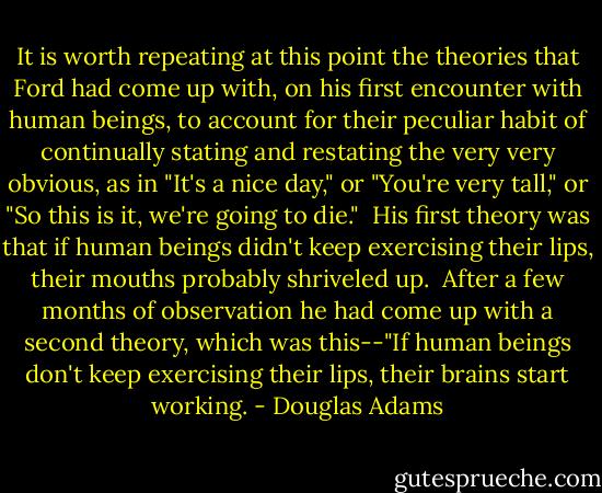 It is worth repeating at this point the theories that Ford had come up with, on his first encounter with human beings, to account for their peculiar habit of continually stating and restating the very very obvious, as in "It's a nice day," or "You're very tall," or "So this is it, we're going to die."<br /><br />His first theory was that if human beings didn't keep exercising their lips, their mouths probably shriveled up.<br /><br />After a few months of observation he had come up with a second theory, which was this--"If human beings don't keep exercising their lips, their brains start working. - Douglas Adams