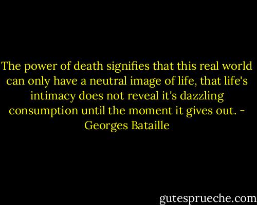 The power of death signifies that this real world can only have a neutral image of life, that life's intimacy does not reveal it's dazzling consumption until the moment it gives out. - Georges Bataille