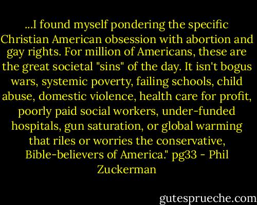 ...I found myself pondering the specific Christian American obsession with abortion and gay rights. For million of Americans, these are the great societal "sins" of the day. It isn't bogus wars, systemic poverty, failing schools, child abuse, domestic violence, health care for profit, poorly paid social workers, under-funded hospitals, gun saturation, or global warming that riles or worries the conservative, Bible-believers of America." pg33 - Phil Zuckerman