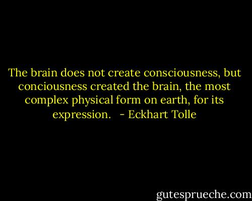 The brain does not create consciousness, but conciousness created the brain, the most complex physical form on earth, for its expression.<br /><br /> - Eckhart Tolle