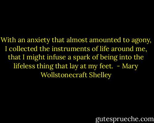 With an anxiety that almost amounted to agony, I collected the instruments of life around me, that I might infuse a spark of being into the lifeless thing that lay at my feet.  - Mary Wollstonecraft Shelley