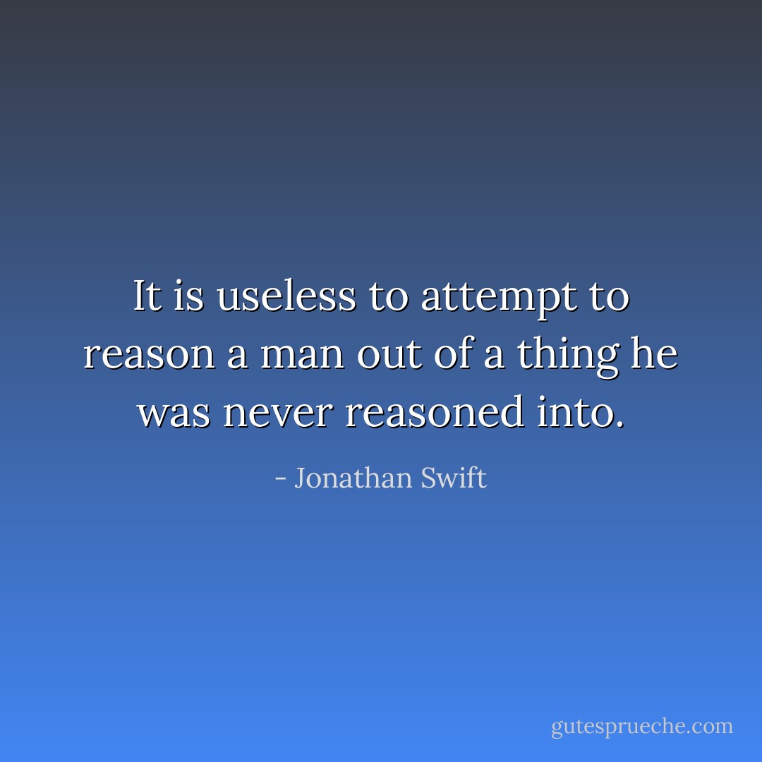 It is useless to attempt to reason a man out of a thing he was never reasoned into. - Jonathan Swift
