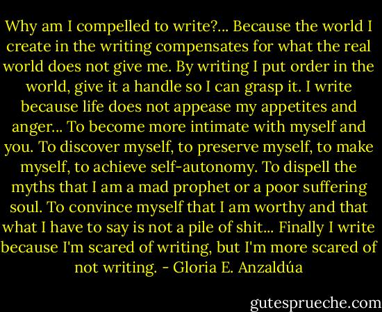 Why am I compelled to write?... Because the world I create in the writing compensates for what the real world does not give me. By writing I put order in the world, give it a handle so I can grasp it. I write because life does not appease my appetites and anger... To become more intimate with myself and you. To discover myself, to preserve myself, to make myself, to achieve self-autonomy. To dispell the myths that I am a mad prophet or a poor suffering soul. To convince myself that I am worthy and that what I have to say is not a pile of shit... Finally I write because I'm scared of writing, but I'm more scared of not writing. - Gloria E. Anzaldúa