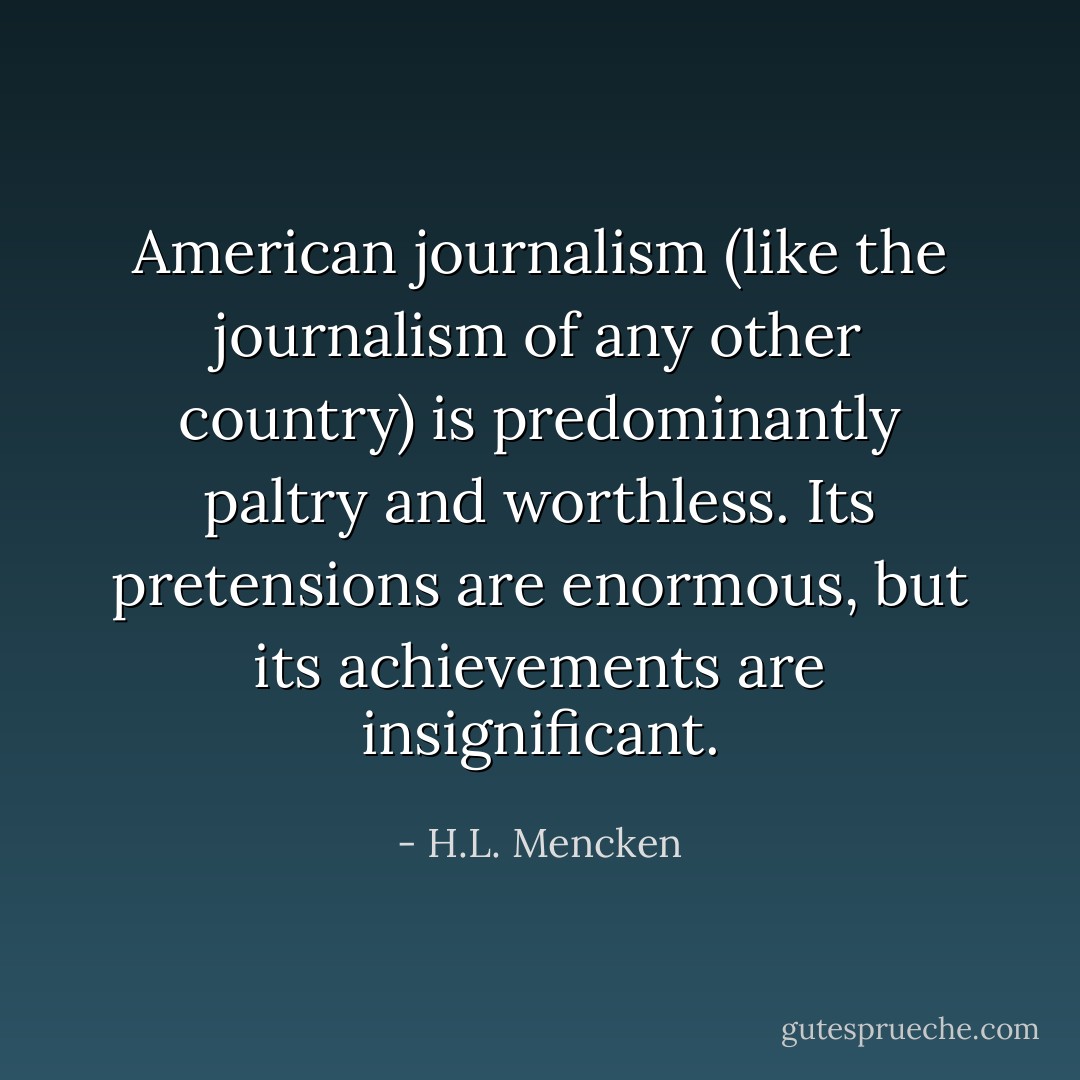 American journalism (like the journalism of any other country) is predominantly paltry and worthless. Its pretensions are enormous, but its achievements are insignificant. - H.L. Mencken
