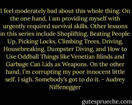 I feel moderately bad about this whole thing. On the one hand, I am providing myself with urgently required survival skills. Other lessons in this series include Shoplifting, Beating People Up, Picking Locks, Climbing Trees, Driving, Housebreaking, Dumpster Diving, and How to Use Oddball Things like Venetian Blinds and Garbage Can Lids as Weapons. On the other hand, I’m corrupting my poor innocent little self. I sigh. Somebody’s got to do it. - Audrey Niffenegger
