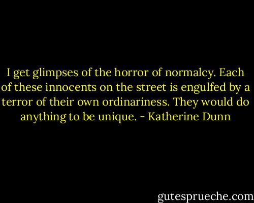 I get glimpses of the horror of normalcy. Each of these innocents on the street is engulfed by a terror of their own ordinariness. They would do anything to be unique. - Katherine Dunn