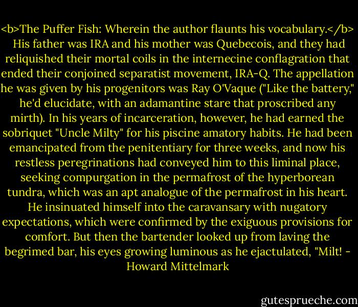 <b>The Puffer Fish: Wherein the author flaunts his vocabulary.</b><br /><br />His father was IRA and his mother was Quebecois, and they had reliquished their mortal coils in the internecine conflagration that ended their conjoined separatist movement, IRA-Q. The appellation he was given by his progenitors was Ray O'Vaque ("Like the battery," he'd elucidate, with an adamantine stare that proscribed any mirth). In his years of incarceration, however, he had earned the sobriquet "Uncle Milty" for his piscine amatory habits.<br />He had been emancipated from the penitentiary for three weeks, and now his restless peregrinations had conveyed him to this liminal place, seeking compurgation in the permafrost of the hyperborean tundra, which was an apt analogue of the permafrost in his heart. He insinuated himself into the caravansary with nugatory expectations, which were confirmed by the exiguous provisions for comfort. But then the bartender looked up from laving the begrimed bar, his eyes growing luminous as he ejactulated, "Milt! - Howard Mittelmark