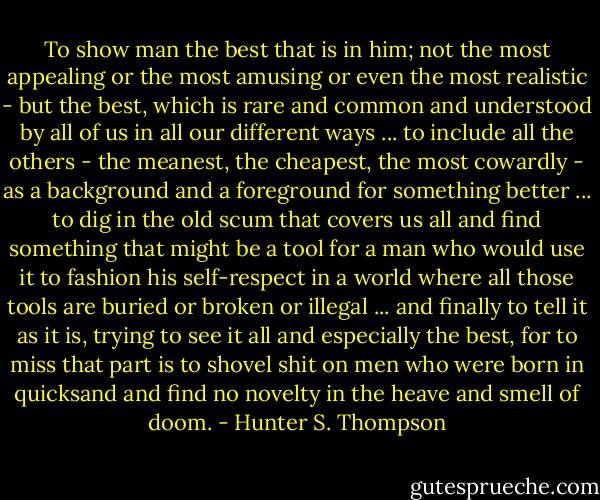 To show man the best that is in him; not the most appealing or the most amusing or even the most realistic - but the best, which is rare and common and understood by all of us in all our different ways ... to include all the others - the meanest, the cheapest, the most cowardly - as a background and a foreground for something better ... to dig in the old scum that covers us all and find something that might be a tool for a man who would use it to fashion his self-respect in a world where all those tools are buried or broken or illegal ... and finally to tell it as it is, trying to see it all and especially the best, for to miss that part is to shovel shit on men who were born in quicksand and find no novelty in the heave and smell of doom. - Hunter S. Thompson