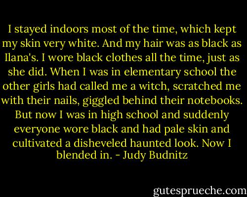 I stayed indoors most of the time, which kept my skin very white. And my hair was as black as Ilana's. I wore black clothes all the time, just as she did.<br />When I was in elementary school the other girls had called me a witch, scratched me with their nails, giggled behind their notebooks. But now I was in high school and suddenly everyone wore black and had pale skin and cultivated a disheveled haunted look.<br />Now I blended in. - Judy Budnitz
