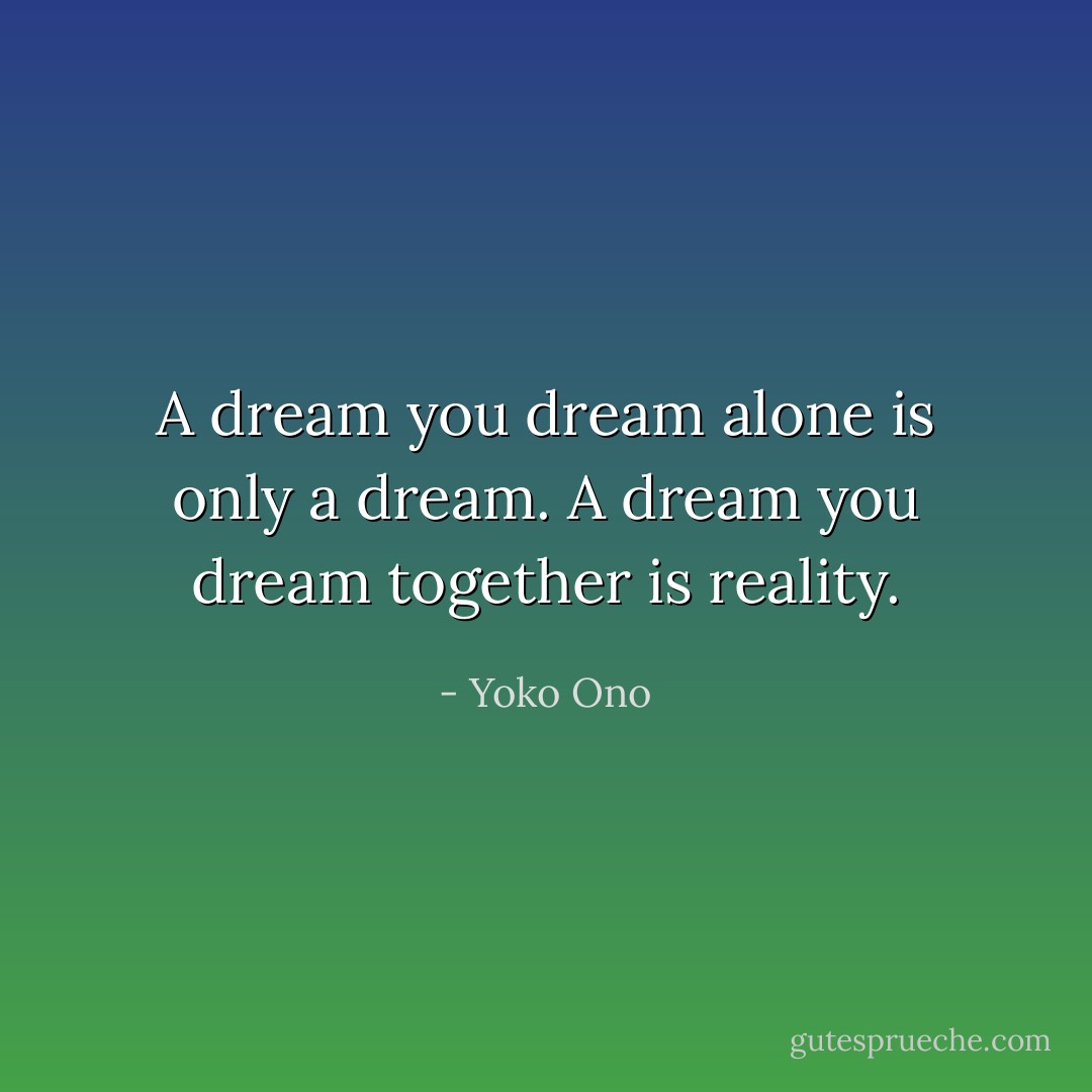 A dream you dream alone is only a dream. A dream you dream together is reality. - Yoko Ono