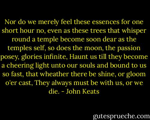 Nor do we merely feel these essences for one short hour no, even as these trees that whisper round a temple become soon dear as the temples self, so does the moon, the passion posey, glories infinite, Haunt us till they become a cheering light unto our souls and bound to us so fast, that wheather there be shine, or gloom o'er cast, They always must be with us, or we die. - John Keats