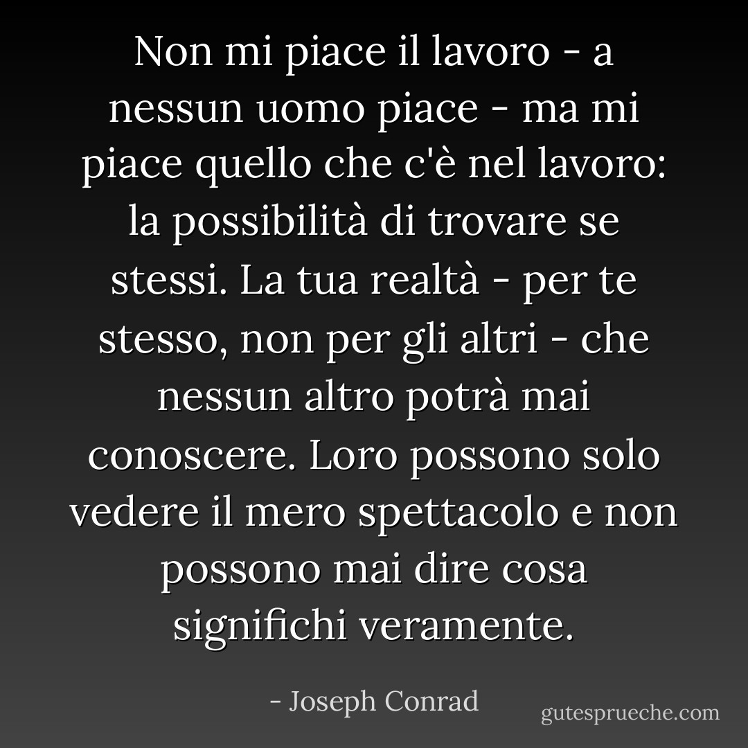 Non mi piace il lavoro - a nessun uomo piace - ma mi piace quello che c'è nel lavoro: la possibilità di trovare se stessi. La tua realtà - per te stesso, non per gli altri - che nessun altro potrà mai conoscere. Loro possono solo vedere il mero spettacolo e non possono mai dire cosa significhi veramente. - Joseph Conrad
