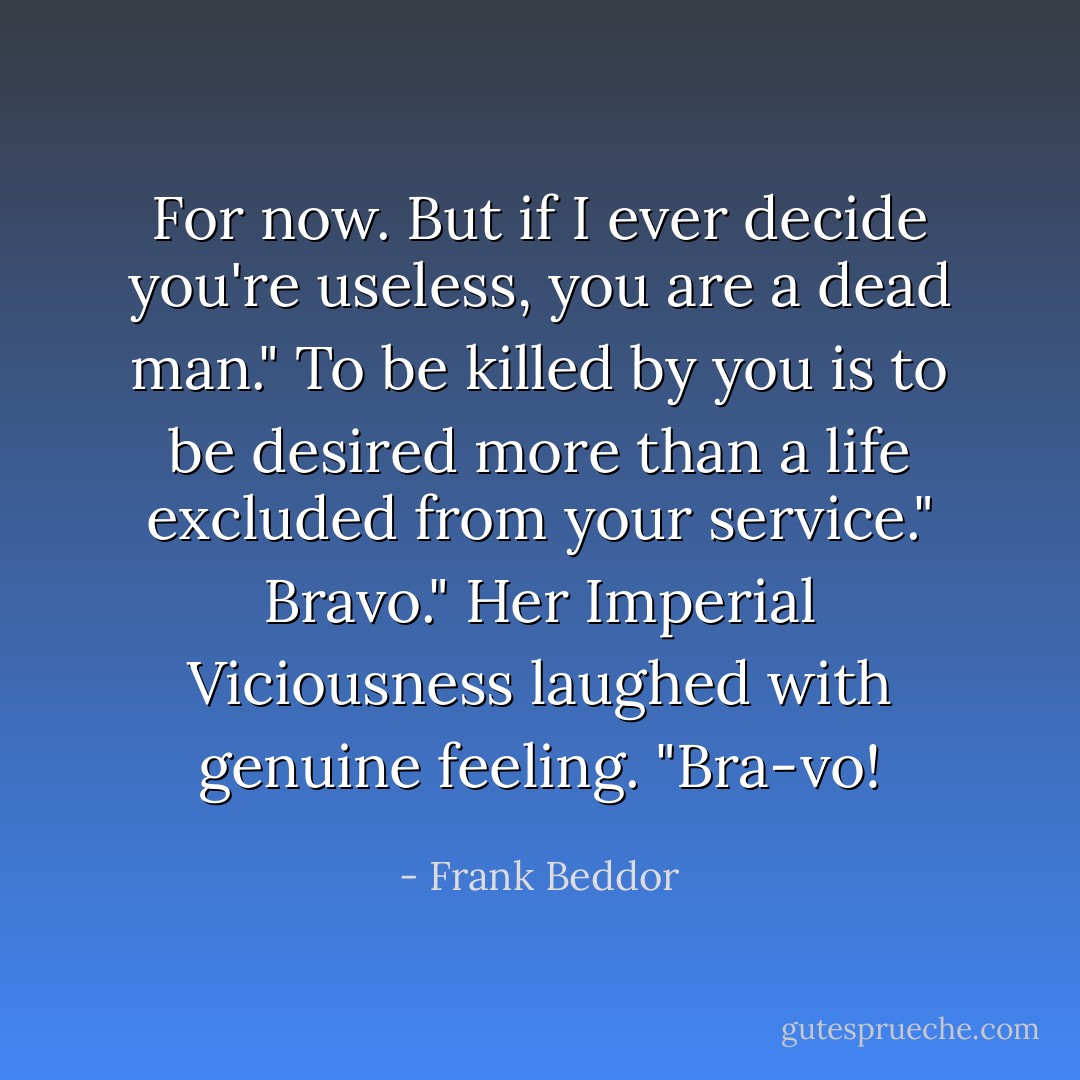For now. But if I ever decide you're useless, you are a dead man."<br />To be killed by you is to be desired more than a life excluded from your service."<br />Bravo." Her Imperial Viciousness laughed with genuine feeling. "Bra-vo! - Frank Beddor