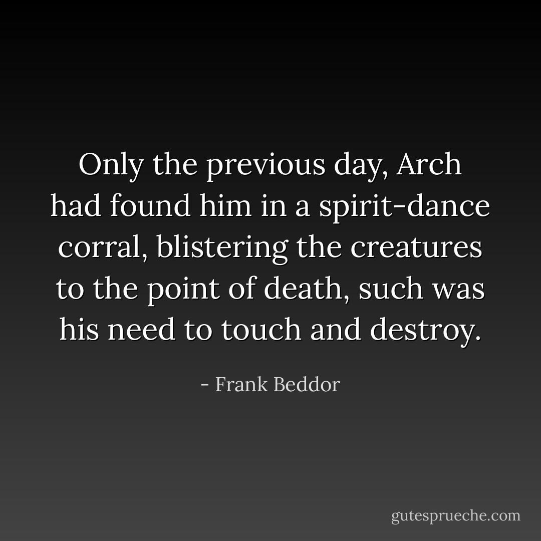 Only the previous day, Arch had found him in a spirit-dance corral, blistering the creatures to the point of death, such was his need to touch and destroy. - Frank Beddor