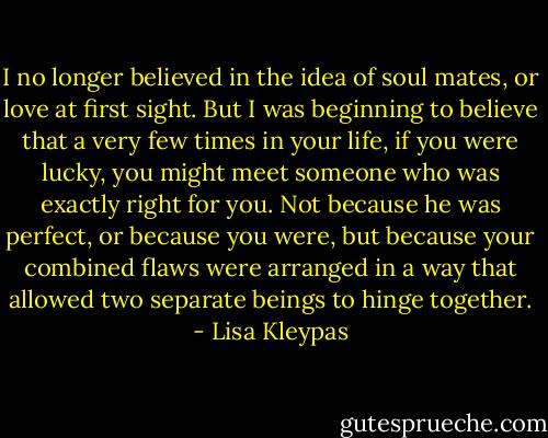 I no longer believed in the idea of soul mates, or love at first sight. But I was beginning to believe that a very few times in your life, if you were lucky, you might meet someone who was exactly right for you. Not because he was perfect, or because you were, but because your combined flaws were arranged in a way that allowed two separate beings to hinge together. - Lisa Kleypas
