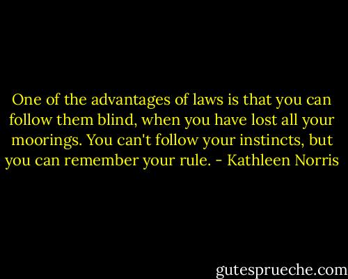 One of the advantages of laws is that you can follow them blind, when you have lost all your moorings. You can't follow your instincts, but you can remember your rule. - Kathleen Norris