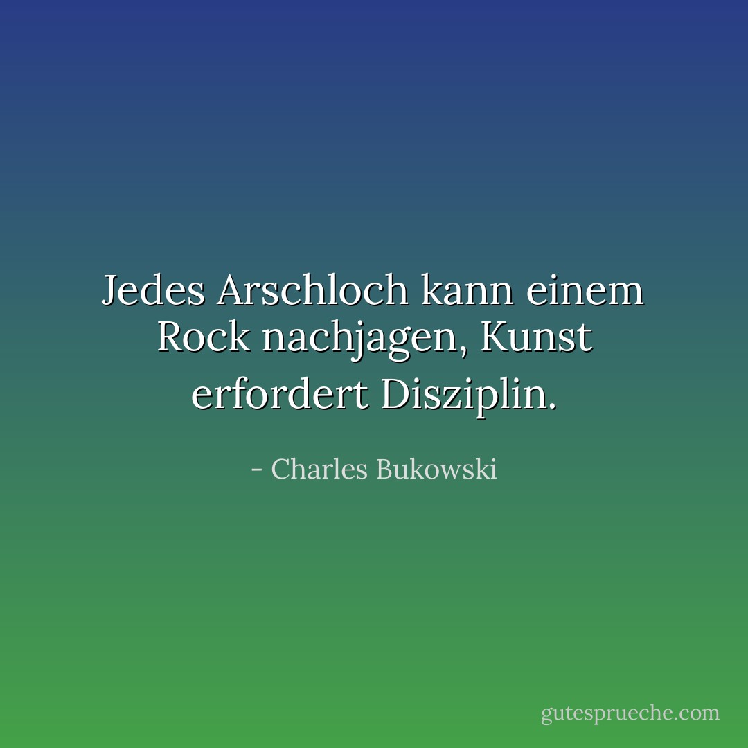 Jedes Arschloch kann einem Rock nachjagen, Kunst erfordert Disziplin. - Charles Bukowski<