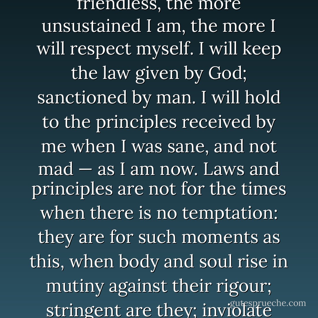 They spoke almost as loud as Feeling: and that clamoured wildly. "Oh, comply!" it said. "Think of his misery; think of his danger — look at his state when left alone; remember his headlong nature; consider the recklessness following on despair — soothe him; save him; love him; tell him you love him and will be his. Who in the world cares for you? or who will be injured by what you do?"<br /><br />Still indomitable was the reply — "I care for myself. The more solitary, the more friendless, the more unsustained I am, the more I will respect myself. I will keep the law given by God; sanctioned by man. I will hold to the principles received by me when I was sane, and not mad — as I am now. Laws and principles are not for the times when there is no temptation: they are for such moments as this, when body and soul rise in mutiny against their rigour; stringent are they; inviolate they shall be. If at my individual convenience I might break them, what would be their worth? They have a worth — so I have always believed; and if I cannot believe it now, it is because I am quite insane — quite insane: with my veins running fire, and my heart beating faster than I can count its throbs. Preconceived opinions, foregone determinations, are all I have this hour to stand by: there I plant my foot. - Charlotte Brontë