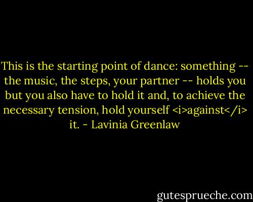 This is the starting point of dance: something -- the music, the steps, your partner -- holds you but you also have to hold it and, to achieve the necessary tension, hold yourself <i>against</i> it. - Lavinia Greenlaw