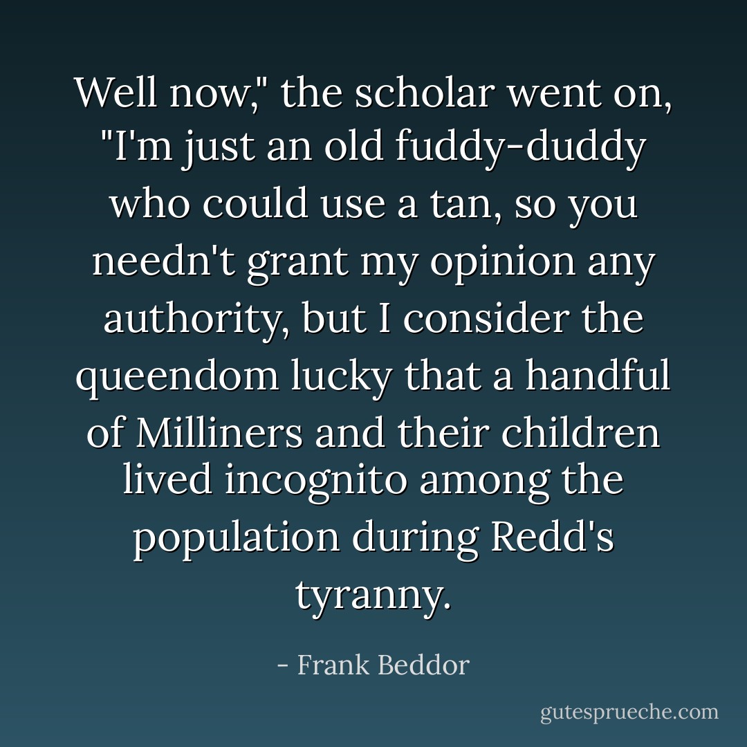Well now," the scholar went on, "I'm just an old fuddy-duddy who could use a tan, so you needn't grant my opinion any authority, but I consider the queendom lucky that a handful of Milliners and their children lived incognito among the population during Redd's tyranny. - Frank Beddor