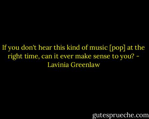 If you don't hear this kind of music [pop] at the right time, can it ever make sense to you? - Lavinia Greenlaw