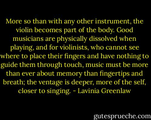 More so than with any other instrument, the violin becomes part of the body. Good musicians are physically dissolved when playing, and for violinists, who cannot see where to place their fingers and have nothing to guide them through touch, music must be more than ever about memory than fingertips and breath; the ventage is deeper, more of the self, closer to singing. - Lavinia Greenlaw