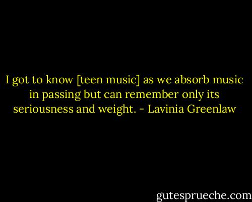 I got to know [teen music] as we absorb music in passing but can remember only its seriousness and weight. - Lavinia Greenlaw