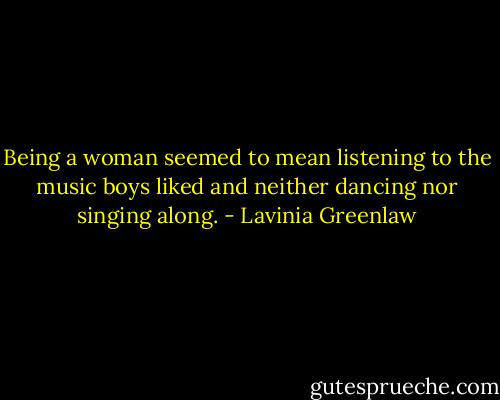 Being a woman seemed to mean listening to the music boys liked and neither dancing nor singing along. - Lavinia Greenlaw