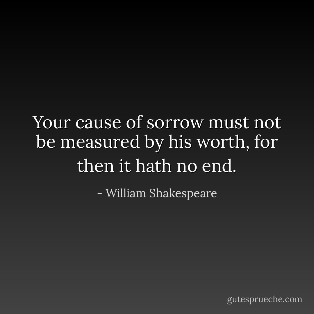 Your cause of sorrow must not be measured by his worth, for then it hath no end. - William Shakespeare