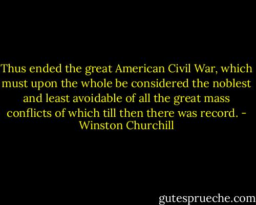 Thus ended the great American Civil War, which must upon the whole be considered the noblest and least avoidable of all the great mass conflicts of which till then there was record. - Winston Churchill