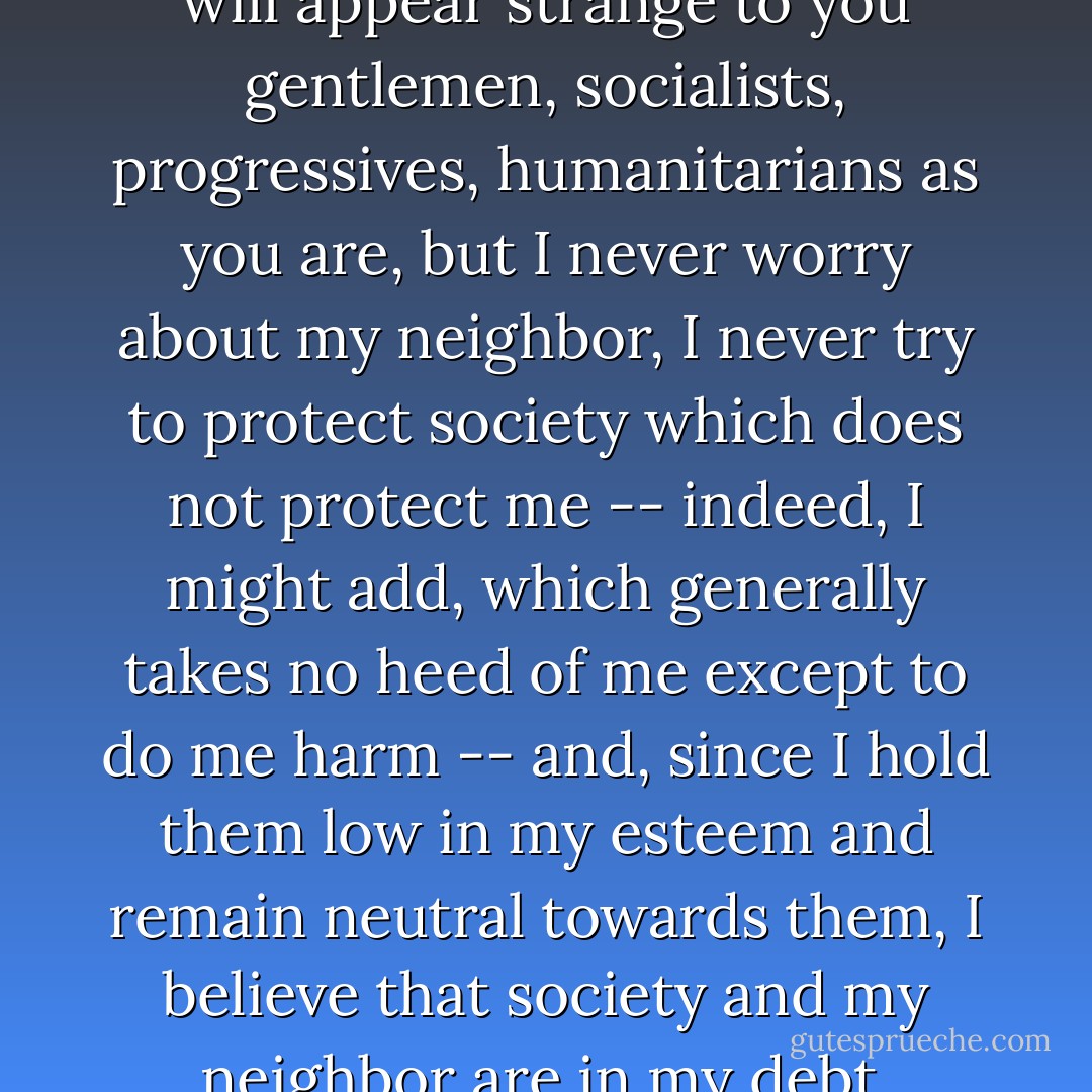 Perhaps what I am about to say will appear strange to you gentlemen, socialists, progressives, humanitarians as you are, but I never worry about my neighbor, I never try to protect society which does not protect me -- indeed, I might add, which generally takes no heed of me except to do me harm -- and, since I hold them low in my esteem and remain neutral towards them, I believe that society and my neighbor are in my debt. - Alexandre Dumas
