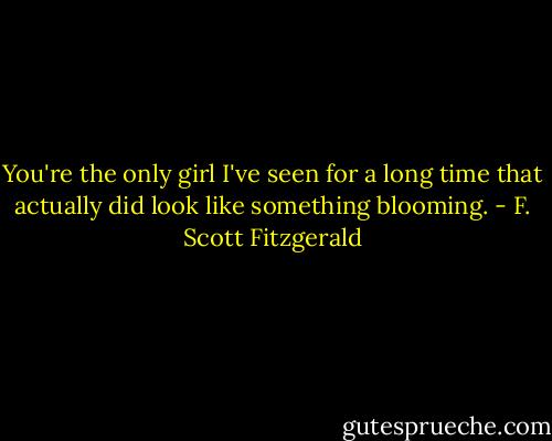 You're the only girl I've seen for a long time that actually did look like something blooming. - F. Scott Fitzgerald