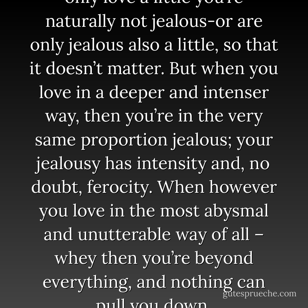 My idea is this, that when you only love a little you’re naturally not jealous-or are only jealous also a little, so that it doesn’t matter. But when you love in a deeper and intenser way, then you’re in the very same proportion jealous; your jealousy has intensity and, no doubt, ferocity. When however you love in the most abysmal and unutterable way of all – whey then you’re beyond everything, and nothing can pull you down. - Henry James