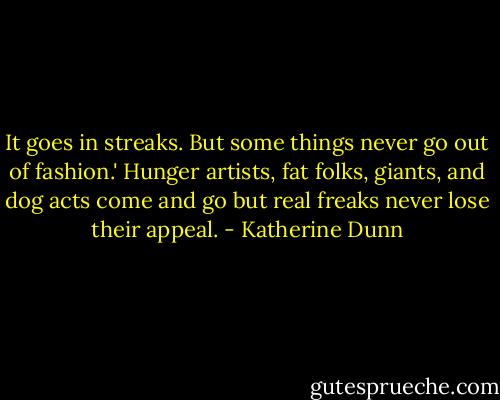 It goes in streaks. But some things never go out of fashion.' Hunger artists, fat folks, giants, and dog acts come and go but real freaks never lose their appeal. - Katherine Dunn