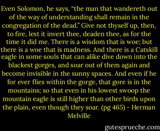 Even Solomon, he says, “the man that wandereth out of the way of understanding shall remain in the congregation of the dead.” Give not thyself up, then, to fire, lest it invert thee, deaden thee, as for the time it did me. There is a wisdom that is woe; but there is a woe that is madness. And there is a Catskill eagle in some souls that can alike dive down into the blackest gorges, and soar out of them again and become invisible in the sunny spaces. And even if he for ever flies within the gorge, that gore is in the mountains; so that even in his lowest swoop the mountain eagle is still higher than other birds upon the plain, even though they soar. (pg 465) - Herman Melville