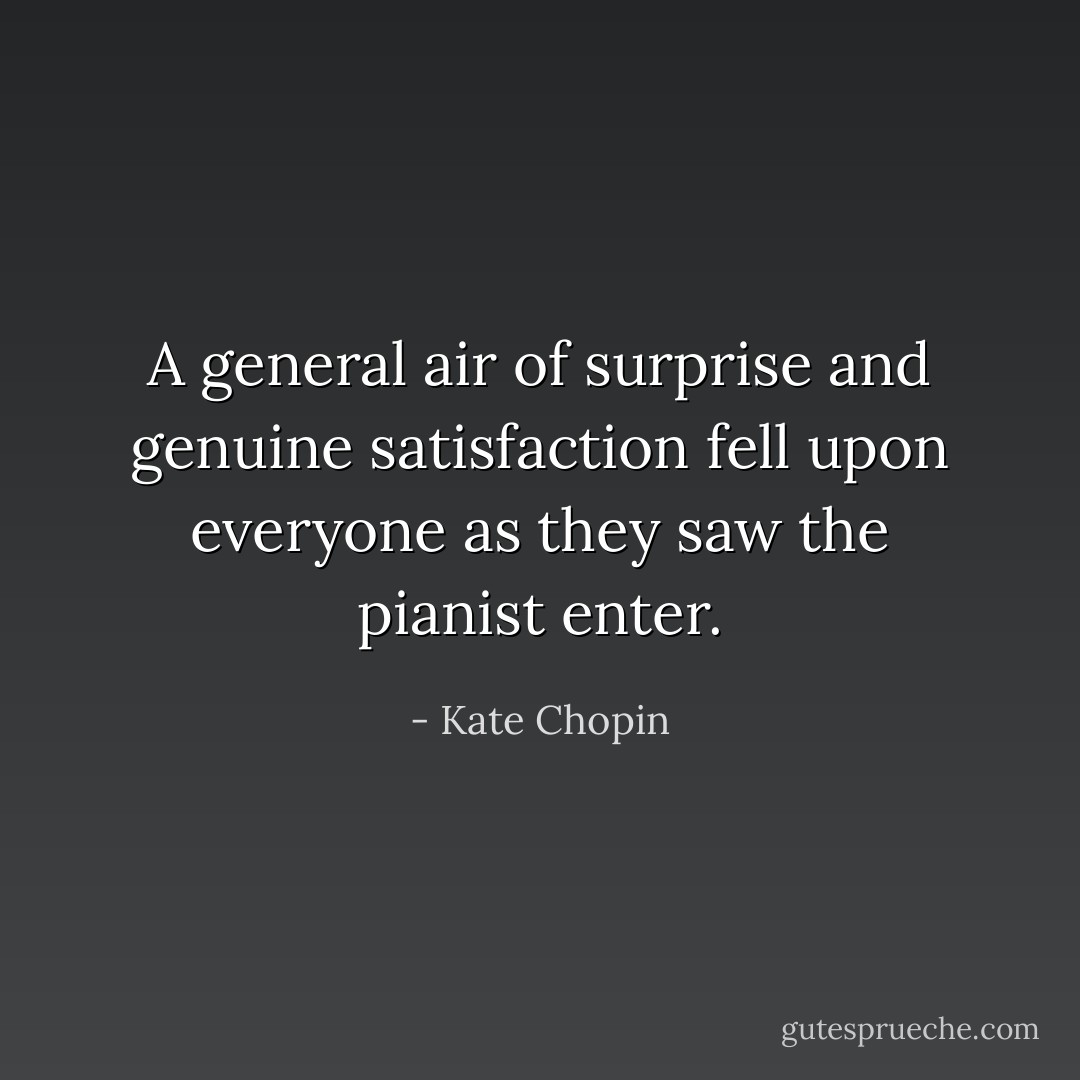 A general air of surprise and genuine satisfaction fell upon everyone as they saw the pianist enter. - Kate Chopin