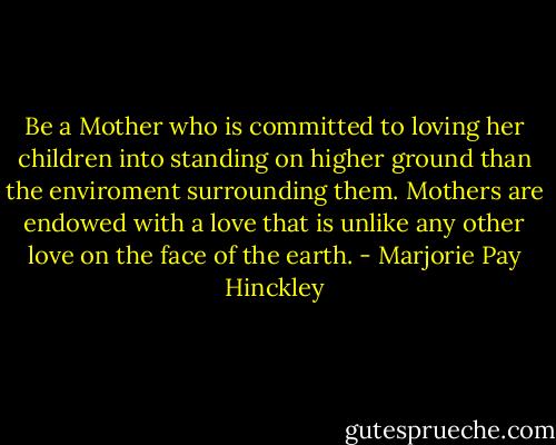 Be a Mother who is committed to loving her children into standing on higher ground than the enviroment surrounding them. Mothers are endowed with a love that is unlike any other love on the face of the earth. - Marjorie Pay Hinckley
