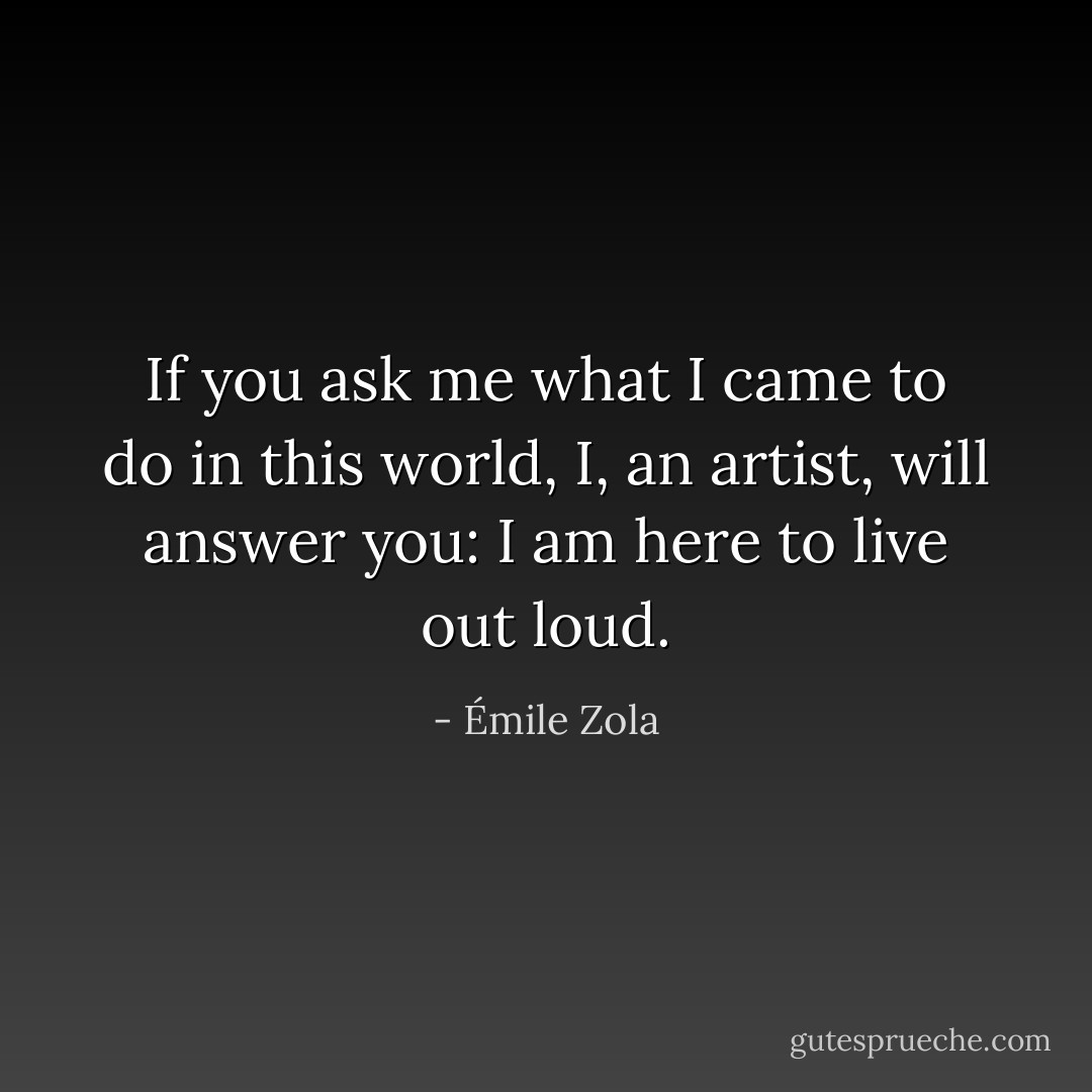 If you ask me what I came to do in this world, I, an artist, will answer you: I am here to live out loud. - Émile Zola