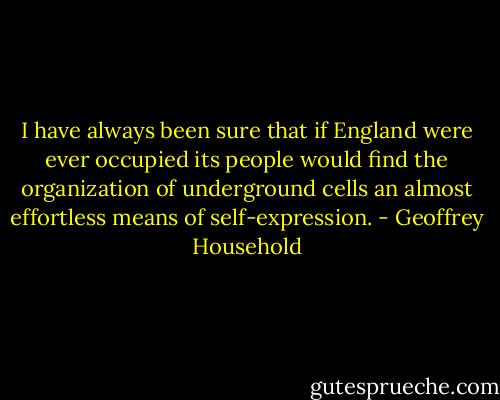 I have always been sure that if England were ever occupied its people would find the organization of underground cells an almost effortless means of self-expression. - Geoffrey Household
