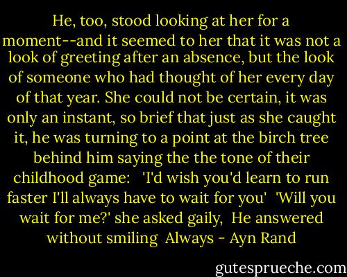 He, too, stood looking at her for a moment--and it seemed to her that it was not a look of greeting after an absence, but the look of someone who had thought of her every day of that year. She could not be certain, it was only an instant, so brief that just as she caught it, he was turning to a point at the birch tree behind him saying the the tone of their childhood game: <br /><br />'I'd wish you'd learn to run faster I'll always have to wait for you'<br /><br />'Will you wait for me?' she asked gaily,<br /><br />He answered without smiling<br /> Always - Ayn Rand