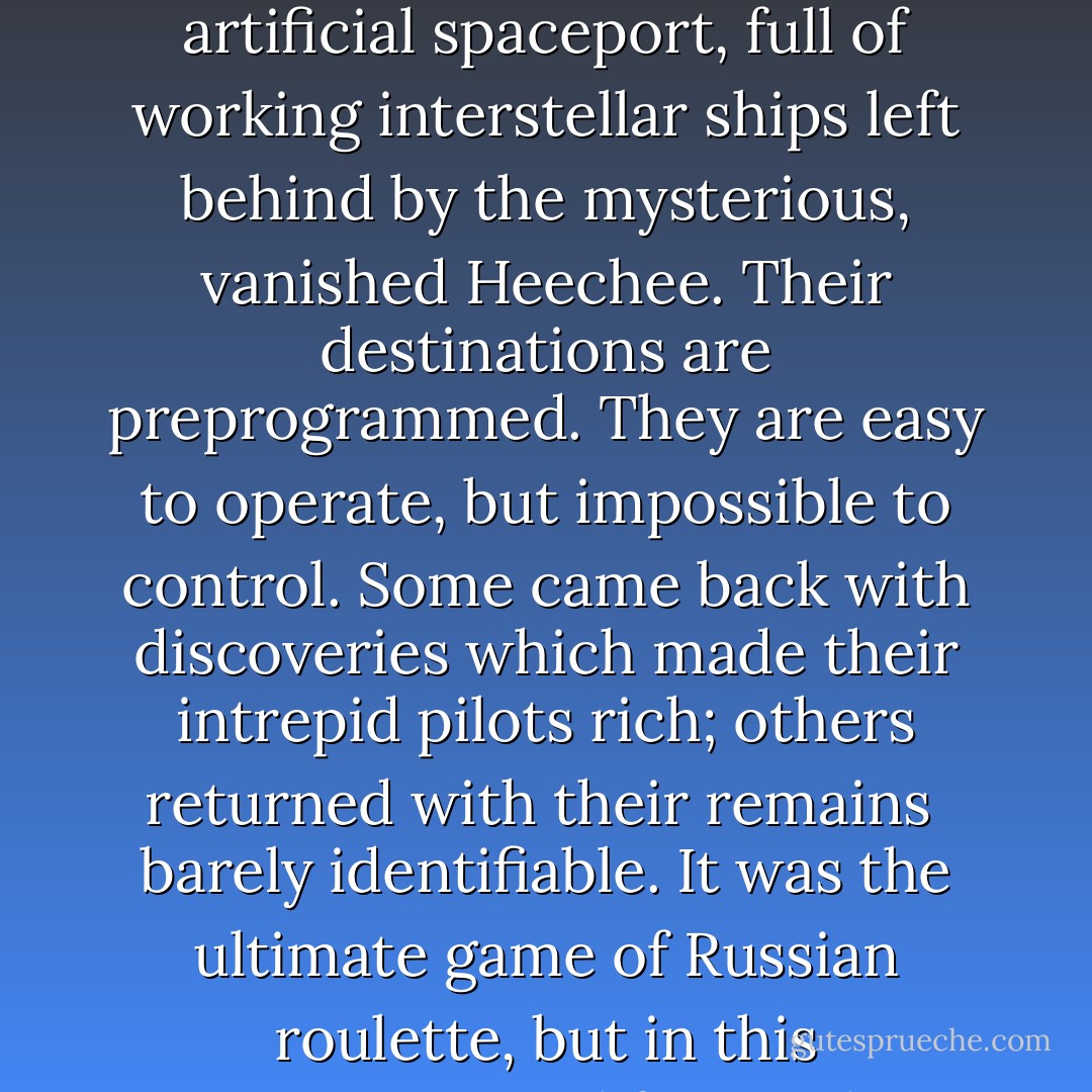 Wealth ... or death. Those were the choices Gateway offered. Humans had discovered this artificial spaceport, full of working interstellar ships left behind by the mysterious, vanished Heechee. Their destinations are preprogrammed. They are easy to operate, but impossible to control. Some came back with discoveries which made their intrepid pilots rich; others returned with their remains<br /> barely identifiable. It was the ultimate game of Russian roulette, but in this resource-starved future there was no shortage of desperate. - Frederik Pohl