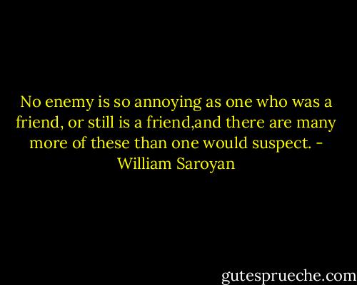 No enemy is so annoying as one who was a friend, or still is a friend,and there are many more of these than one would suspect. - William Saroyan