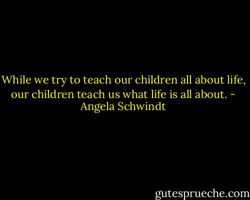 While we try to teach our children all about life, our children teach us what life is all about. - Angela Schwindt