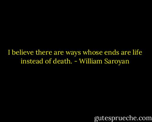 I believe there are ways whose ends are life instead of death. - William Saroyan